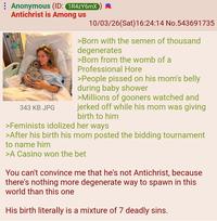 Anonymous (ID: 1R4ZY6mX Antichrist is Among us 343 KB JPG 10/03/26(Sat) 16:24:14 No.543691735 >Born with the semen of thousand degenerates >Born from the womb of a Professional H--- >People p----- on his mom's belly during baby shower >Millions of gooners watched and jerked off while his mom was giving birth to him >Feminists idolized her ways >After his birth his mom posted the bidding tournament to name him >A Casino won the bet You can't convince me that he's not Antichrist, because there's nothing more degenerate way to spawn in this world than this one His birth literally is a mixture of 7 deadly sins.