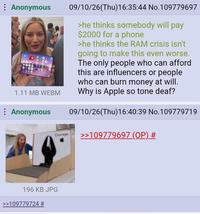 : Anonymous 1.11 MB WEBM Anonymous Gorge 09/10/26(Thu)16:35:44 No.109779697 >he thinks somebody will pay $2000 for a phone >he thinks the RAM crisis isn't going to make this even worse. The only people who can afford this are influencers or people who can burn money at will. Why is Apple so tone deaf? 09/10/26(Thu)16:40:39 No.109779719 >>109779697 (OP) # 196 KB JPG >>109779724 #