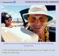 Anonymous 03/08/22(Tue)01:09:16 No.164829479 miedo-y-asco-en-las-vegas-pelicula-johnny-depp-1635510486.jpg 528 KB JPG >I felt nothing but Fear and Loathing in Las Vegas. It was really an awful trip