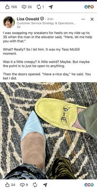 ✓ 186 ⑤ 26 ₪ 1 3rd+ CO Lisa Oswald Customer Service Strategy & Operations... 2d ☑ I was swapping my sneakers for heels on my ride up to 35 when the man in the elevator said, "Here, let me help you with that." What? Really? So I let him. It was my Tess McGill moment. Was it a little creepy? A little weird? Maybe. But maybe the point is to just be open to anything. Then the doors opened. "Have a nice day," he said. You bet I did. 34 Cce