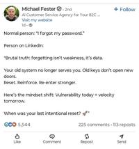 Michael Fester 2nd Al Customer Service Agency for Your B2C ... Visit my website ld Normal person: "I forgot my password." Person on LinkedIn: "Brutal truth: forgetting isn't weakness, it's data. + Follow Your old system no longer serves you. Old keys don't open new doors. Reset. Reinforce. Re-enter stronger. Here's the mindset shift: Vulnerability today = velocity tomorrow. When was your last intentional reset? CCO 5,544 P 225 comments 113 reposts Like Comment Repost Send