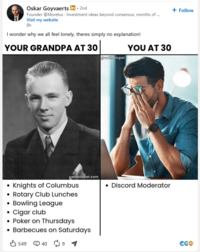 Oskar Goyvaerts in ⚫ 2nd Founder @Moretus Investment ideas beyond consensus, months of ... Visit my website 8h I wonder why we all feel lonely, theres simply no explanation! YOUR GRANDPA AT 30 YOU AT 30 @catholicpat catholicpat.com • Discord Moderator Knights of Columbus • Rotary Club Lunches • Bowling League Cigar club Poker on Thursdays ⚫ Barbecues on Saturdays 549 4091 + Follow