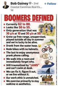Bob Gainey • 2nd Coastal Carolinas Real Es... 1d + Follow BOOMERS DEFINED Currently 62 to 80. Looks like 50 to 55. Only generation that was 30 y/o at 10 and 30 y/o at 50. Grew up free range, unsupervised, played outside all day in summer and we're lucky to be alive. Drank from the water hose. Rode bikes with no helmets. ⚫ The last to enjoy anonymous prank phone calling. • We walk into a room and immediately forget why. Still traumatized by "JAWS" and can't swim at dusk. We can fix it, figure it out, or we live without it. Our work ethic is unmatched. • We exercise primarily to stay walking vs aesthetics. ?