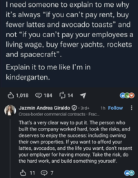 I need someone to explain to me why it's always "if you can't pay rent, buy fewer lattes and avocado toasts" and not "if you can't pay your employees a living wage, buy fewer yachts, rockets and spacecraft". Explain it to me like I'm in kindergarten. ✓ 1,018 184 14 1 Jazmin Andrea Giraldo · 3rd+ Cross-border commercial contracts · Frac... 1h Follow That's a very clear way to put it. The person who built the company worked hard, took the risks, and deserves to enjoy the success: including owning their own properties. If you want to afford your lattes, avocados, and the life you want, don't resent your employer for having money. Take the risk, do the hard work, and build something yourself. 117