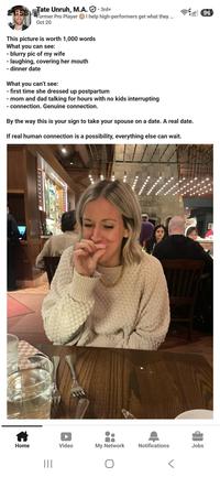 Former Pro Player 21:53 Tate Unruh, M.A.. 3rd+ 96 I help high-performers get what they ... 00001 Oct 20 This picture is worth 1,000 words What you can see: - blurry pic of my wife - laughing, covering her mouth dinner date What you can't see: first time she dressed up postpartum - mom and dad talking for hours with no kids interrupting connection. Genuine connection. By the way this is your sign to take your spouse on a date. A real date. If real human connection is a possibility, everything else can wait. Home ||| Video My Network Notifications Jobs Г