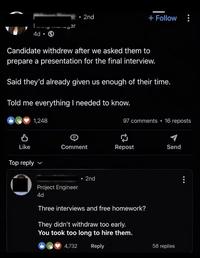 • 2nd + Follow Timy manager 4d Candidate withdrew after we asked them to prepare a presentation for the final interview. Said they'd already given us enough of their time. Told me everything I needed to know. 1,248 97 comments • 16 reposts Like Comment Repost Send Top reply Project Engineer 4d . 2nd Three interviews and free homework? They didn't withdraw too early. You took too long to hire them. 4,732 Reply 58 replies