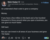 Nick Huber ⚫ 2nd • I buy real estate and start companies. Owner ... 20h An underrated cheat code to grow a company: Money. + Follow If you have a few million in the bank and a few hundred thousand to throw around when you open a business, you can grow so much faster. Still hard. But you can invest in all areas of your business and grow 10x faster. 43 43 13 13 1 ₪1