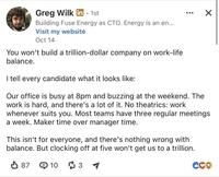 Greg Wilk in - 1st Building Fuse Energy as CTO. Energy is an en... Visit my website Oct 14 You won't build a trillion-dollar company on work-life balance. I tell every candidate what it looks like: ☑ Our office is busy at 8pm and buzzing at the weekend. The work is hard, and there's a lot of it. No theatrics: work whenever suits you. Most teams have three regular meetings a week. Maker time over manager time. This isn't for everyone, and there's nothing wrong with balance. But clocking off at five won't get us to a trillion. ✓ 87 103 CCO