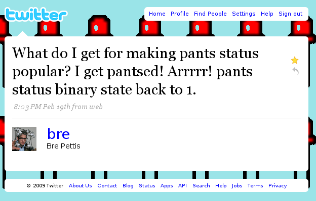 Ewitter Home Profile Find People Settings Help Sign out What do I get for making pants status popular? I get pantsed! Arrrrr! pants status binary state back to 1. 8:03 PM Feb 19th from web bre Bre Pettis © 2009 Twitter About Us Contact Blog Status Apps API Search Help Jobs Terms Privacy