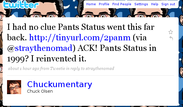 witter Home Profile Find People Settings Help Sign out I had no clue Pants Status went this far back. http://tinyurl.com/2panm (via @straythenomad) ACK! Pants Status in 1999? I reinvented it. about 1 hour ago from Tweetie in reply to straythenomad (C Chuckumentary Chuck Olsen