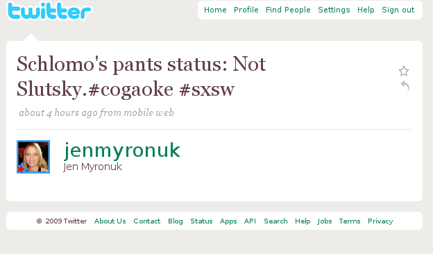 twitte Home Profile Find People Settings Help Sign out Schlomo's pants status: Not Slutsky. #cogaoke #sxsw about 4 hours ago from mobile welb jenmyronuk Jen Myronuk 2009 Twitter About Us Contact Blog Status Apps API Search Help Jobs Terms Privacy