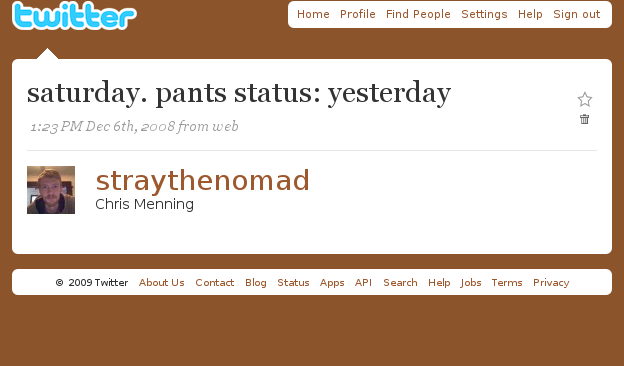 Ewitter Home Profile Find People Settings Help Sign out saturday. pants status: yesterday 1:23 PM Dec 6th, 2008 from web straythenomad Chris Menning 2009 Twitter About Us Contact Blog Status Apps API Search Help Jobs Terms Privacy