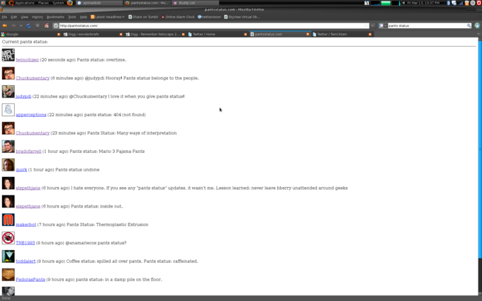 -t". Applications Places Systemの@ajninasbob e) pantsstatus. com-Mo e Buddy List 떼 Fri Mar 13, 10:37 PM 團る「11澄。 pantsstatus.com Mozilla Firefox Eile Edit View History Bookmarks Tools Help "Latest Headlines﹀ Share on Tumblr Online Alarm Clock .twittervision D Sky iew Virtual Ob 의 http://pantsstatus.com/ Gpants status x Digg/wonderbriefs ※ Digg-Remember Netscape 2 0 tter / Home x pantsstatus.com Twitter / TwinCitizern Google Current pants status MPLS TPL twincitizen (20 seconds ago) Pants status: overtime. Chuckumentary (6 minutes ago) @judypdi Hooray! Pants status belongs to the people. judypdi (22 minutes ago) @Chuckumentary I love it when you give pants status! apperceptions (22 minutes ago) pants status: 404 (not found) Chuckumentary (23 minutes ago) Pants Status: Many ways of interpretation bradofarrell (1 hour ago) Pants status: Mario 3 Pajama Pants quirk 1 hour ago) Pants status undone elspethiane (6 hours ago) I hate everyone. If you see any "pants status" updates, it wasn't me. Lesson learned: never leave bberry unattended around geeks elspethiane (6 hours ago) Pants status: inside out. makerbot (7 hours ago) Pants Status: Thermoplastic Extrusion TNB1993 (9 hours ago) @anamariecox pants status? toddalert (9 hours ago) Coffee status: spilled all over pants. Pants status: caffeinated. FedorasPants (9 hours ago) pants status: in a damp pile on the floor. Done