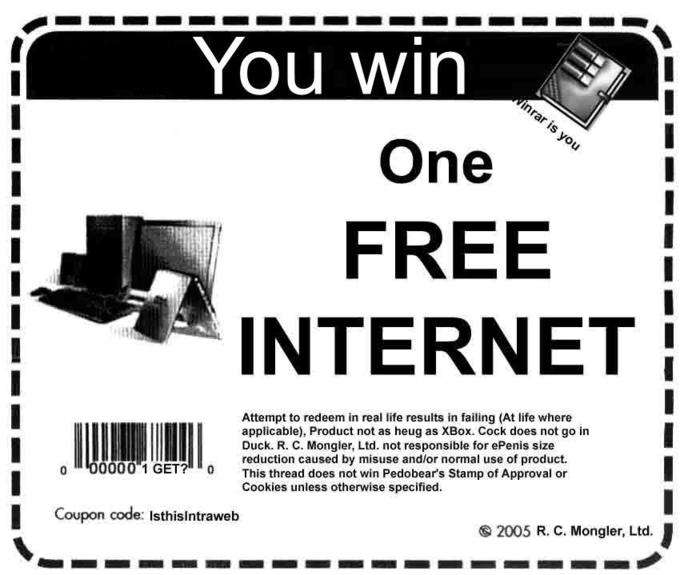 You win One FREE INTERNET Attempt to redeem in real life results in failing (At life where applicable), Product not as heug as XBox. C--- does not go in Duck. R. C. Mongler, Ltd. not responsible for ePenis size reduction caused by misuse and/or normal use of product. 3 2 GEThis thread does not win Pedobears Stamp of Approval or Cookies unless otherwise specified. Coupon code: Isthisintraweb 2005 R. C. Mongler, Ltd.