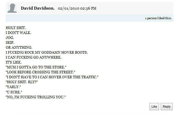 David Davidson. 02/01/2010 02:56 PM 1 person liked this H-------- IDONT WALK. JOG SKIP OR ANYTHING I F------ ROCKMY GODDAMN HOVER BOOTS. I CAN F------ GO ANYWHERE ITS LIEK MUMIGOTTA GO TO THE STORE. LOOK BEFORE CROSSING THE STREET." I DONT HAVE TO ICAN HOVER OVER THE TRAFFIC. H--------. RLY?" YARLY. U SURE. NO, IM F------ TROLLING YOU. Like Reply