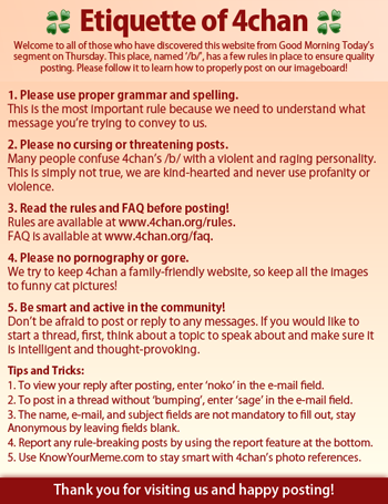 4chan.png Etiquette of 4chan Welcome to all of those who have discovered this website from Good Morning Today's segment on Thursday. This place, named'br, has a few rules in place to ensure quality posting. Please follow it to learn how to properly post on our imageboard! 1. Please use proper grammar and spelling. Thls Is the most Important rule because we need to understand what message you're trylng to convey to us. 2. Please no cursing or threatening posts. Many people confuse 4chan's /b/ with a violent and raging personality. This Is simply not true, we are kind-hearted and never use profanity or vlolence 3. Read the rules and FAQ before posting! Rules are avallable at www.4chan.org/rules FAQ Is avallable at www.4chan.org/faq. 4. Please no p---------- or gore. We try to keep 4chan a famlly-friendly website, so keep all the Images to funny cat pictures! 5. Be smart and active in the community! Don't be afrald to post or reply to any messages. If you would lke to start a thread, first, think about a toplc to speak about and make sure It Is Intellilgent and thought-provoking Tips and Tricks: 1. To view your reply after posting, enter 'noko in the e-mail field. 2. To post in a thread without 'bumping', enter 'sage' in the e-mail field 3. The name, e-mail, and subject fields are not mandatory to fill out, stay Anonymous by leaving fields blank. 4. Report any rule-breaking posts by using the report feature at the bottom. 5. Use KnowYourMeme.com to stay smart with 4chan's photo references. Thank you for visiting us and happy posting!