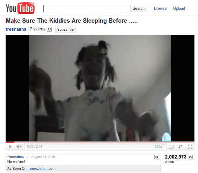 You Tube Search Browse Upload Make Sure The Kiddies Are Sleeping Before freshalina 7 videos Subscribe 4), 0:06 / 2:48 freshalina No maam! August 04, 2010 2,002,973 ⓥ) views As Seen On: perezhilton.com