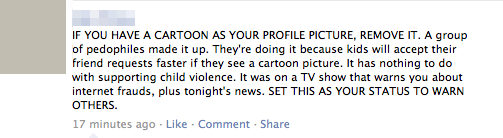 IF YOU HAVE A CARTOON AS YOUR PROFILE PICTURE, REMOVE IT. A group of pedophiles made it up. They're doing it because kids will accept their friend requests faster if they see a cartoon picture. It has nothing to do with supporting child violence. It was on a TV show that warns you about internet frauds, plus tonight's news. SET THIS AS YOUR STATUS TO WARN OTHERS 17 minutes ago-Like Comment Share