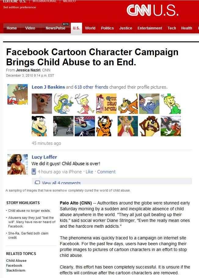 EDITION: U.S.「-TNTERNATIONAL -T MEXICO CANU.S. Set edition preference Home Video NewsPulse U.S World Politics Justice Entertainment Tech Health Facebook Cartoon Character Campaign Brings Child Abuse to an End. From Jessica Naziri, CNN December 3, 2010 9:14 p.m. EST Leon J Baskins and 618 other friends changed their profile pictures. QUIC DRA 45 minutes ago Lucy Laffer We did it guys! Child Abuse is over! 4 hours ago via iPhone . Like . Comment View all 4 rnmments A sampling of images that have somehow completely cured the world of child abuse Palo Alto (CNN)--Authorities around the globe were stunned early abuse anywhere in the world. "They all just quit beating up their and the hardcore meth addicts." STORY HIGHLIGHTS Chid abuse no longer exists. Saturday morning by a sudden and inexplicable absence of child Abusers say they just "lost the wilr. Many have never heard of kids," said social worker Diane Stringer, "Even the really mean ones Facebook . She-Ra, Garfield both claim credit. The phenomena was quickly traced to a campaign on internet site Facebook. For the past few days, users have been changing their profile images to pictures of cartoon characters in an effort to stop child abuse. RELATED TOPICS Child Abuse Facebook Slacktivism Clearly, this effort has been completely successful. It is unsure if the effects will continue after the cartoon characters are removed.