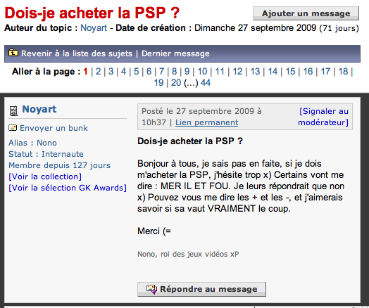 Dois-je acheter la PSP? Auteur du topic: Noyart - Date de création Dimanche 27 septembre 2009 (71 jours) Ajouter un message Revenir à la liste des sujets | Dernier message Aller à la page 11213141516171819 10| 11| 12 13 141 15| 16| 1718 19 | 20 (.) 44 El Noyart 3 Envoyer un bunk Alias Nono Statut Internaute Membre depuis 127 jours [Voir la collection] (Voir la sélection GK Awards] Posté le 27 septembre 2009 à 10h37 | Lien permanent [Signaler au modérateur] Dois-je acheter la PSP? Bonjour à tous, je sais pas en faite, si je dois m'acheter la PSP, jhésite trop x) Certains vont me dire : MER IL ET FOU. Je leurs répondrait que non x) Pouvez vous me dire les + et les -, et j'aimerais savoir si sa vaut VRAIMENT le coup. Merci (= Nono, roi des jeux vidéos xP Répondre au message