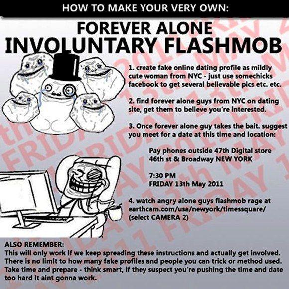 HOW TO MAKE YOUR VERY OWN: FOREVER ALONE INVOLUNTARY FLASHMOB 1. create fake online dating profile as mildly cute woman from NYC-just use somechicks facebook to get several believable pics etc. etc. 0X9 9.0 2. find forever alone guys from NYC on dating site, get them to believe you're interested. 3. Once forever alone guy takes the bait. suggest you meet for a date at this time and location: Pay phones outside 47th Digital store 46th st & Broadway NEW YORK 7:30 PM FRIDAY 13th May 2011 4. watch angry alone guys flashmob rage at (select CAMERA 2) ALSO REMEMBER: This will only work if we keep spreading these instructions and actually get involved. There is no limit to how many fake profiles and people you can trick or method used. Take time and prepare- think smart, if they suspect you're pushing the time and date too hard it aint gonna work.