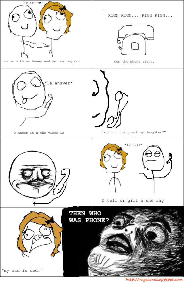 Ie make out RIGN RIGN... rIGN RIGN... so ur with ur honey and yur making out wen the phone rigns, le answer* U anser it n the vioce is "wut r u doing wit my daughter?" le tell* U tell ur girl n she say THEN WHO WAS PHONE? 0 "my dad is ded." http://ragecomic.appspot.com