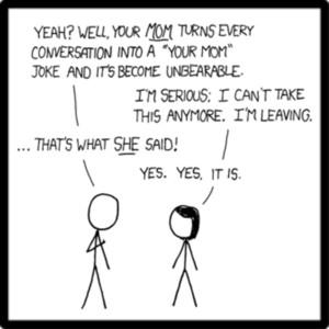 YEAH? WELL, YOUR MOM TURNS EVERY CONVERSATION INTO A "YOUR MOMn JOKE AND IT5 BECOME UNBEARABLE IM SERIOUS: I CANT TAKE THIS ANYMORE. IM LEAVING. THATS WHAT SHE SAID YES. YES,IT IS.