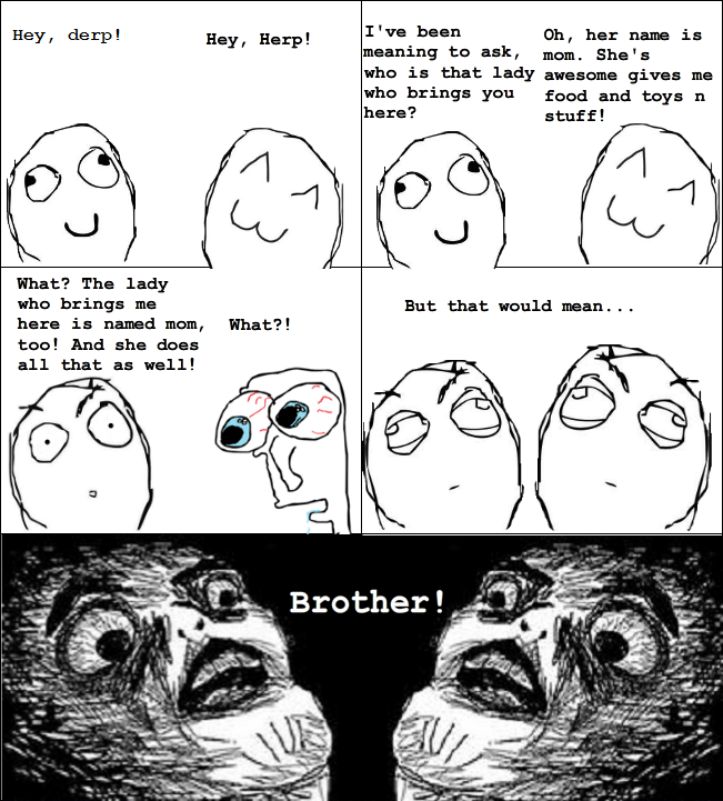Hey, derp! Hey, Herp! I've been Oh, her name is to ask, mom. She's is that lady awesome gives me who brings you food and toys n here? stuff! What? The lady who brings me here is named mom, What?! too! And she does all that as well! But that would mean.. Brother!
