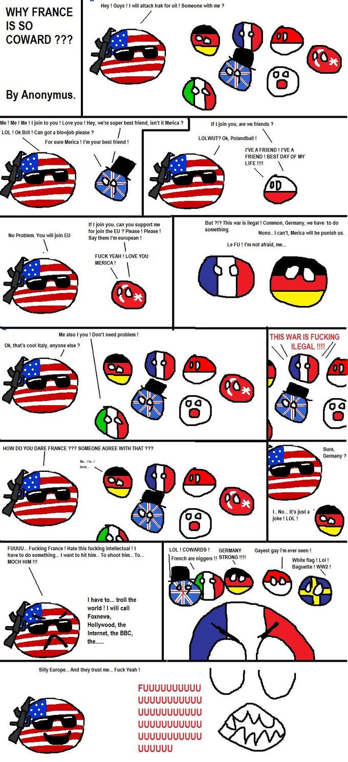 Hey ! Guys ! I will attack Irak for oil! Someone with me WHY FRANCE IS SO COWARD ??? 04 By Anonymus. Me! Me ! Me! join to you ! Love you! Hey, we're super best friend, isn't it Merica? LOL! Ok Brit! Can got a b------ please? If I join you, are we friends? LOLWUT? ok, Polandball ! For sure Merica ! I'm your best friend! I'VE A FRIEND ! I'VE A FRIEND! BEST DAY OF MY LIFE!!!! OD If I join you, can you support me for join the EU? Please ! Please! Say them l'm european! But?!? This war is ilegal! Common, Germany, we have to do something No Problem. You will join EU Nono.. I can't, Merica will be punish us Le FU ! I'm not afraid, me... F--- YEAH! LOVE YOU MERICA! 关 Me also I you! Don't need problem! THIS WAR IS F------ ILEGAL!!! Ok, that's cool Italy, anyone else? 关 04 0 4 HOW DO YOU DARE FRANCE??? SOMEONE AGREE WITH THAT ??? Sure Germany? 04 I. No.. It's just a joke! LOL! FUUUU… F------ France ! Hate this f------ intellectual ! I have to do something I want to hit him To shoot him To… MOCH HIM!!! LOL ! COWARDS GERMANY Gayest gay i'm ever seen! French are n------!! STRONG!!!! White flag ! Lol! Baguette! WW2 I have to... troll the world! I will call Foxnews Hollywood, the Internet, the BBC, Silly Europe... And they trust me.. F--- Yeah!