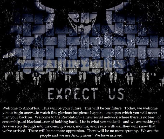 EXPECT US Welcome to AnonPlus. This will be your future. This will be our future. Today, we welcome you to begin anew...to watch this glorious incipience happen - one upon which you will never turn your back on. Welcome to the R censorship...of blackout...nor of holding back. Life is what you make it - and we are making it. As you step through into the coming weeks, months, and years with us...they will know that we've arrived. There will be no more oppression. There will be no more tyranny. We are the evolution - a new social network where there is no fear...of people and we are Anonymous. We have arrived