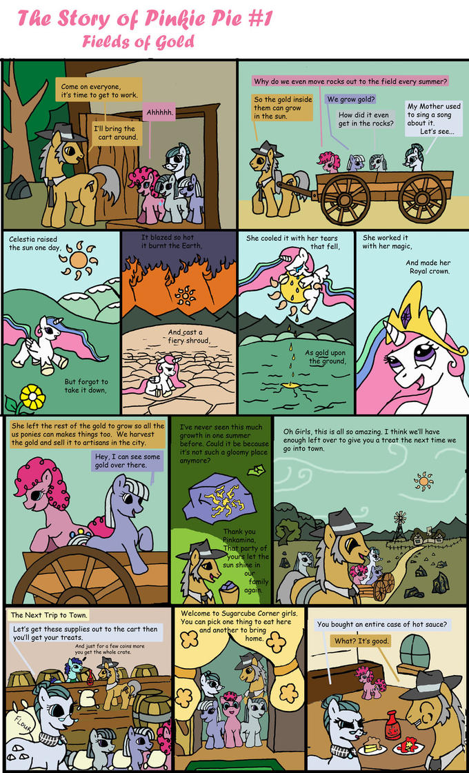 The Story of Pinkie Pie #1 Fields of Gold Why do we even move rocks out to the field every summer? Come on everyone it's time to get to work We grow gold? So the gold inside them can grow in the sun. My Mother used get in the rocks? about it I'll bring the cart around. Let's see. Celestia raised the sun one day, C It blazed so hot it burnt the Earth She cooled it with her tears that fell, She worked it with her magic, And made her Royal crown. And cast a fiery shroud- As gold upon the ground But forgot to take it down, She left the rest of the gold to grow so all the I've never seen this much us ponies can makes things too. We harvest the gold and sell it to artisans in the city Oh Girls, this is all so amazing. I think we'll have growth in one summer it be because enough left over to give you a treat the next time we it's not such a gloomy place 90 into town. Hey, I can see someanymore? gold over there. Thank you Pinkamina, That party of s let the sun shine in aga Welcome to Sugarcube Corner girls You can pick one thing to eat here You bought an entire case of hot sauce? The Next Trip to Town Let's get these supplies out to the cart then you'll get your treats and another to bring 3 home What? It's good. And just for a few coins more you get the whole crate.