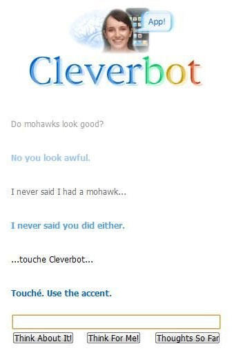 App! Cleverbot Do mohawks look good? No you look awful. I never said I had a mohawk... I never said you did either. ...touche Cleverbot... Touché. Use the accent. Think About It Think For Me Thoughts So Far