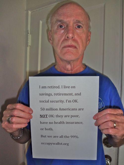 I am retired. I live orn savings, retirement, and social security. I'm OK. 50 million Americans are NOT OK: they are poor have no health insurance or both. But we are all the 99%. occupywallst.org