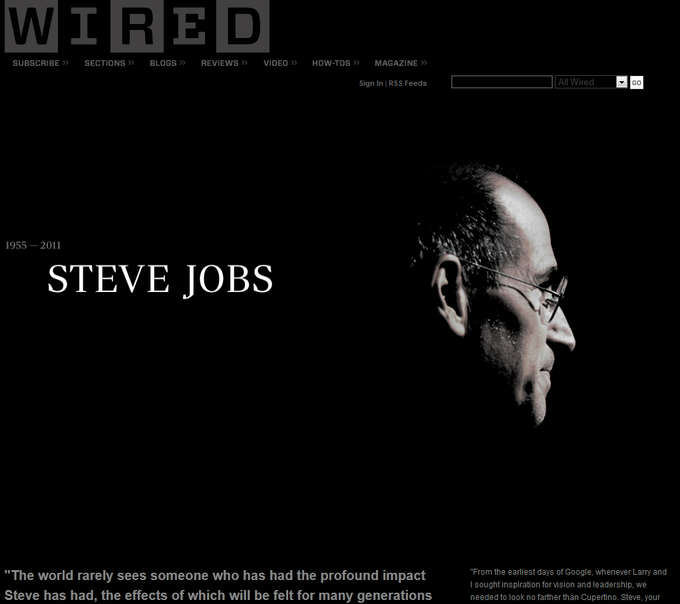 WIRE SUBSCRIBE SECTIONS BLOGSREVIEWS VIDEOHOW-TOS MAGAZINE Sign In RSS Feeds All Wired 1955-2011 STEVE JOBS The world rarely sees someone who has had the profound impact Steve has had, the effects of which will be felt for many generations needed to look no farther than Cupertino.Steve, your From the earliest days of Google, whenever Larry and I sought inspiration for vision and leadership, we