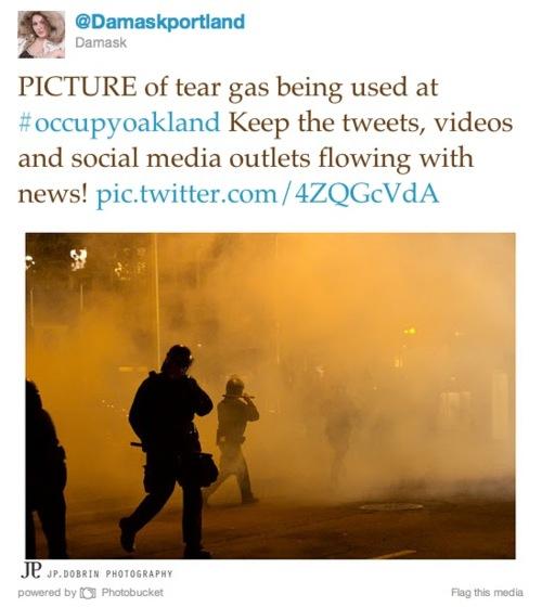 @Damaskportland Damask PICTURE of tear gas being used at #occupyoakland Keep the tweets, videos and social media outlets flowing with news! pic.twitter.com/4ZQGcVdA JP powered by Photobucket JP.DOBRIN PHOTOGRAPHY Flag this media