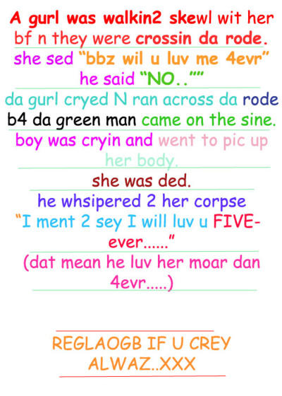 A gurl was walkin2 skewl wit her bf n they were crossin da rode she sed "bbz wil u luv me 4evr" he said "NO.."" da gurl cryed N ran across da rode b4 da qreen man came on the sine. boy was cryin and went to pic up her body she was ded he whsipered 2 her corpse "I ment 2 sey I will luv u FIVE- ever" (dat mean he luv her moar dan REGLAOGB IF U CREY ALWAZ..XXX