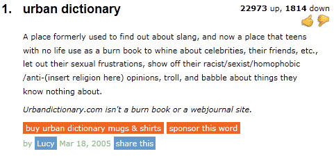 1. urban dictionary 22973 up, 1814 down A place formerly used to find out about slang, and now a place that teens with no life use as a burn book to whine about celebrities, their friends, etc., let out their sexual frustrations, show off their racist/sexist/homophobic /anti-(insert religion here) opinions, troll, and babble about things they know nothing about. Urbandictionary.com isn't a burn book or a webjournal site. buy urban dictionary mugs & shirts sponsor this word by LIcy Mar 18, 2005 Mar 18, 2005 share this