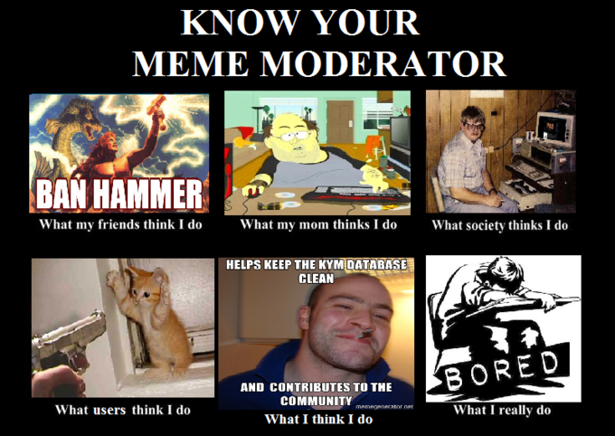 KNOW YOUR BAN HAMMERa What my friends think I doWhat my mom thinks I doWhat society thinks I do HELPS KEEP THE KYM DATABASE CLEAN AND CONTRIBUTES TO THE COMMUNITY What I think I do What users think I do memegenerator ner What I really do