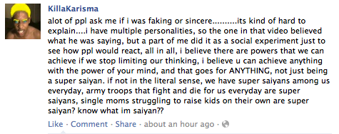 KillaKarisma alot of ppl ask me if i was faking or sincere......its kind of hard to explain....i have multiple personalities, so the one in that video believed what he was saying, but a part of me did it as a social experiment just to see how ppl would react, all in all, i believe there are powers that we can achieve if we stop limiting our thinking, i believe u can achieve anything with the power of your mind, and that goes for ANYTHING, not just being a super saiyan. if not in the literal sense, we have super saiyans among us everyday, army troops that fight and die for us everyday are super saiyans, single moms struggling to raise kids on their own are super saiyan? know what im saiyan?? Like- Comment-Share about an hour ago