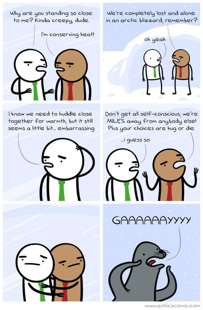 why are you standing so close we're completely lost and alone to me? Kinda creepy, dude. in an arctic blizzard, remember? I'm conserving heat! oh yeah l know we need to huddle close Don't get all self-conscious, we're together for warmth, but it stillMILES away from anybody else! seems a little bit embarrassing Plus your choices are hug or die. .i guess so www.anticscomic.com
