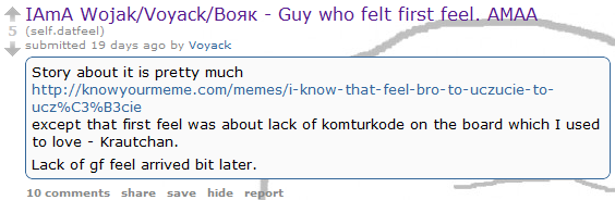 597.png IAmA Wojak/Voyack/BoaK - Guy who felt first feel. AMAA 5 (self.datfeel) submitted 19 days ago by Voyack Story about it is pretty much http://knowyourmeme.com/memes/i-know-that-feel-bro-to-uczucie-to- ucz%C3%B3cie except that first feel was about lack of komturkode on the board which I used to love Krautchan. Lack of gf feel arrived bit later. 10 comments share save hide report