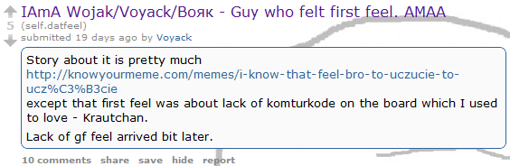 IAmA Wojak/Voyack/BoaK - Guy who felt first feel. AMAA 5 (self.datfeel) submitted 19 days ago by Voyack Story about it is pretty much http://knowyourmeme.com/memes/i-know-that-feel-bro-to-uczucie-to- ucz%C3%B3cie except that first feel was about lack of komturkode on the board which I used to love Krautchan. Lack of gf feel arrived bit later. 10 comments share save hide report