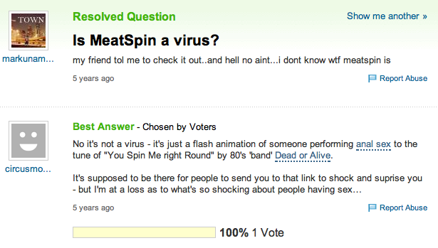 Resolved Question Show me another >» TOWN Is MeatSpin a virus? 5 years ago Report Abuse Best Answer Chosen by Voters No it's not a virus - it's just a flash animation of someone performing a--- sex to the tune of "You Spin Me right Round" by 80's 'band' Dead Alive. or circusmo It's supposed to be there for people to send you to that link to shock and suprise you but I'm at a loss as to what's so shocking about people having sex 5 years ago Report Abuse 100% 1 Vote