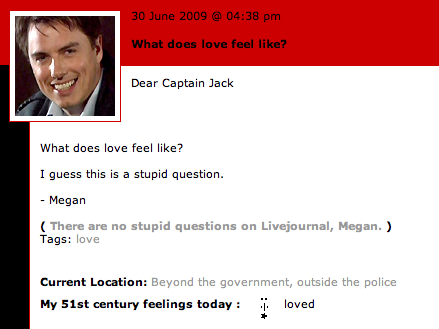 30 June 2009 @04:38 pmm What does love feel like? Dear Captain Jack What does love feel like? I guess this is a stupid question. - Megan There are no stupid questions on Livejournal, Megan. ) Tags: love current Location: Beyond the g My 51st century feelings today |. loved