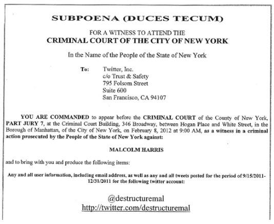 SUBPOENA DUCES TECUD FOR A WITNESS TO ATTEND THE CRIMINAL COURT OF THE CITY OF NEW YORK In the Name of the People of the State of New York Twitter, Inc. clo Trust & Safety 795 Folsom Street Suite 600 San Francisco, CA 94107 To: YOU ARE COMMANDED to appear before the CRIMINAL COURT of the County of New York, PART JURY 7, at the Criminal Court Building, 346 Broadway, between Hogan Place and White Street, in the Borough of Manhattan, of the City of New York, on February 8, 2012 at 9:00 AM, as a witness in a criminal action prosecuted by the People of the State of New York against: MALCOLM HARRIS and to bring with you and produce the following items: Any and all user information, including email address, as well as any and all tweets posted for the period or 9/152011- 12/31/2011 for the following twitter account: @destructuremal http://twitter.com/destructuremal