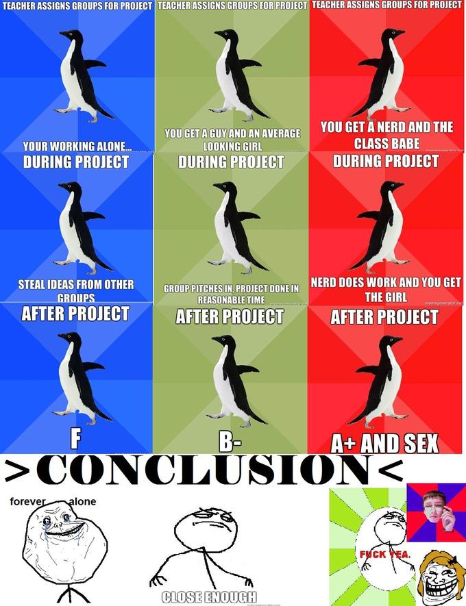 TEACHER ASSIGNS GROUPS FOR PROJECT TEACHERASSIGNS GROUPS FOR PROJECT TEACHER ASSIGNS GROUPS FOR PROJECT YOU GET A GUY AND AN AVERAGE YOU GET A NERD AND THE YOUR WORKING ALONE.. DURING PROJECT LOOKING GIRL DURING PROJECT CLASS BABE DURING PROJECT STEAL IDEAS FROM OTHER GROIUPS NERD DOES WORK AND YOU GET THE GIRL GROUP PITGHES IN PROJECT DONE IN REASONABLE TIME PITCHES AFTER PROJECT AFTER PROJECT AFTER PROJECT B- A+ AND SEX >CONCLUSION foreve lone F--- YEA CLOSE ENOUGH