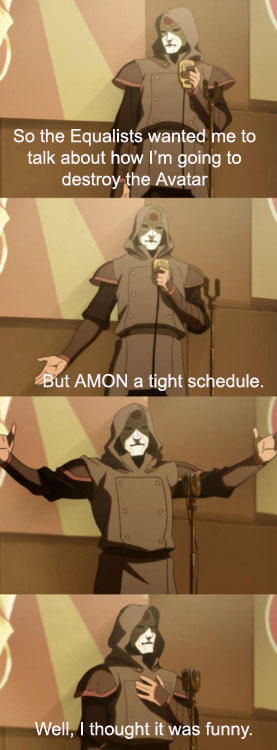 So the Equalists wanted me to talk about how I'm going to destroy the Avatar ut AMON a tight schedule Well, I thought it was funny