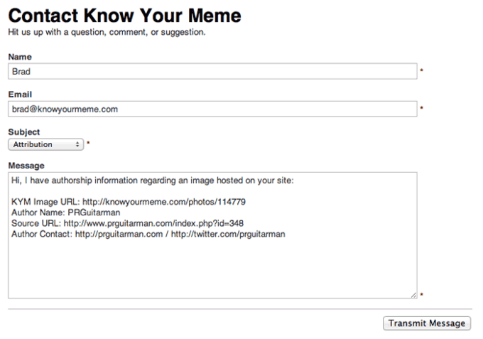 Contact Know Your Meme Hit us up with a question, comment, or suggestion. Name Brad Email brad@knowyourmeme.com Subject Attribution Message Hi, I have authorship information regarding an image hosted on your site: KYM Image URL: http://knowyourmeme.com/photos/114779 Author Name: PRGuitarman Source URL: http://www.prguitarman.com/index.php?id-348 Author Contact: http://prguitarman.com / http://twitter.com/prguitarman Transmit Message
