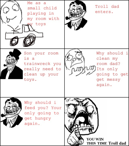Me as a small child playing in my room with Troll dad enters. toys Son your room is a trainwreck you really need to clean up your toys Why should i clean my room dad? Its only going to get get messy again. Why should i feed you? Your only going to get hungry again YOU WIN THIS TIME Troll dad