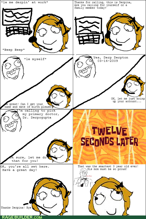 le me derpin' at work Thanks for calling, this is Derpina, am you calling for yourel oF family nenber today? Beep Beep es, Derp Derpton le myself 03-14-2009 OK, let me just bring up your account great! Can I get your name and date of birth please my primary doctor, Dr. Derpogupta TWELVE SECONDS LATER k sure, let me do that for you! OK,you're all set here That was the anartest 3 year old ever! Have a great day! His mon ut be so proud! Thanks Derpina! Bye RAGE BUILDER.COM